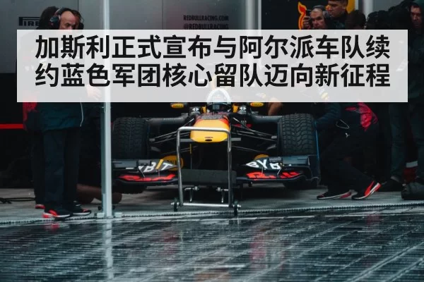 加斯利正式宣布与阿尔派车队续约蓝色军团核心留队迈向新征程