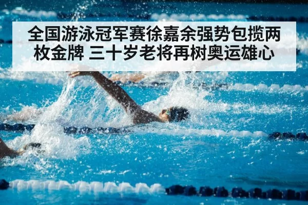全国游泳冠军赛徐嘉余强势包揽两枚金牌 三十岁老将再树奥运雄心